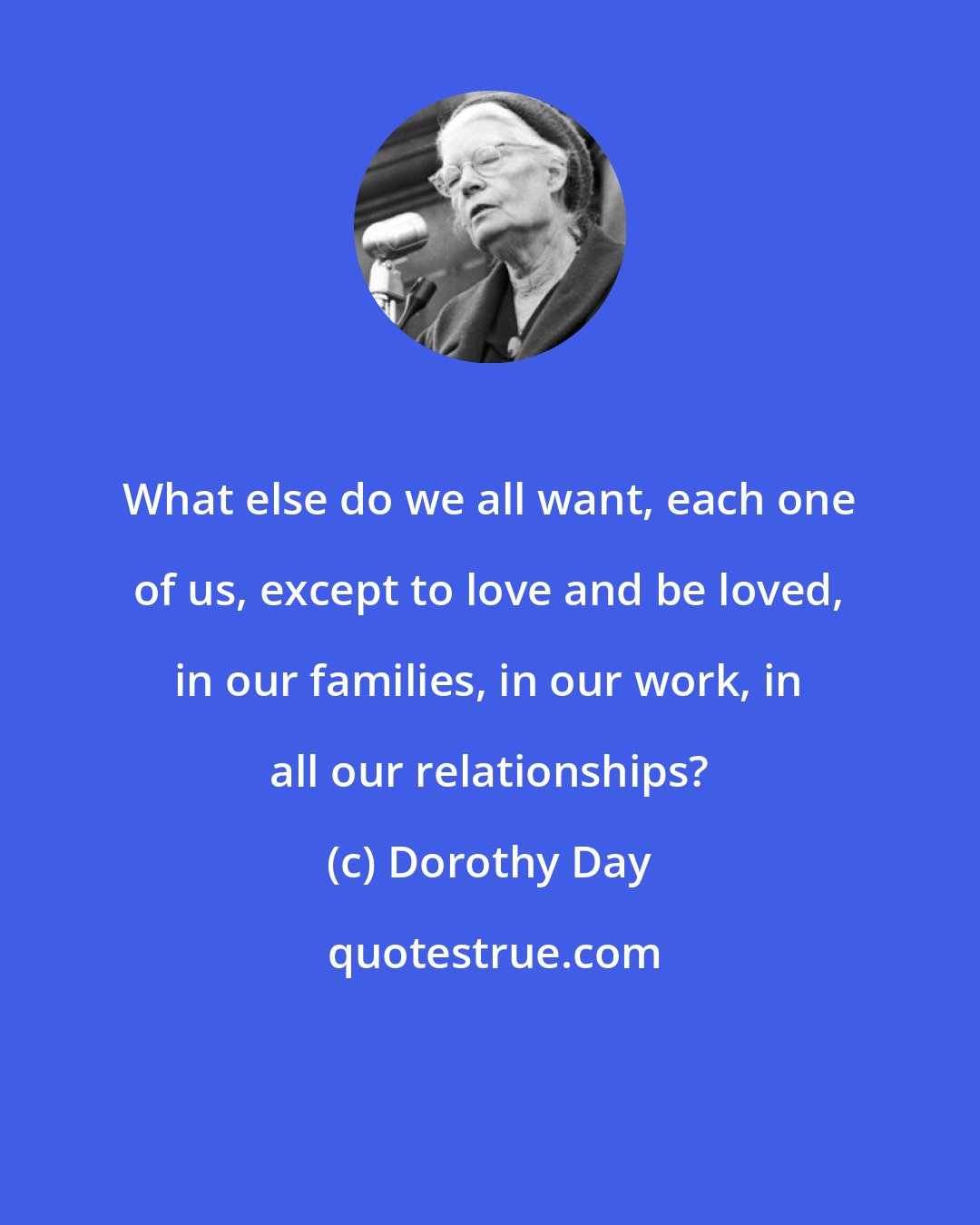 Dorothy Day: What else do we all want, each one of us, except to love and be loved, in our families, in our work, in all our relationships?