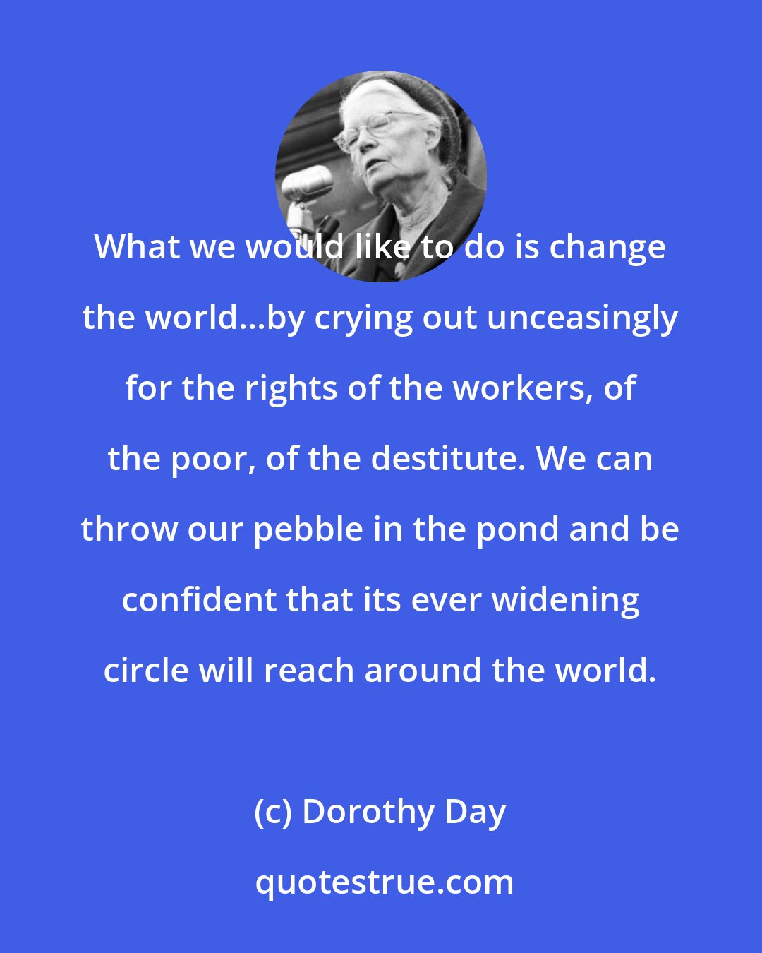 Dorothy Day: What we would like to do is change the world...by crying out unceasingly for the rights of the workers, of the poor, of the destitute. We can throw our pebble in the pond and be confident that its ever widening circle will reach around the world.