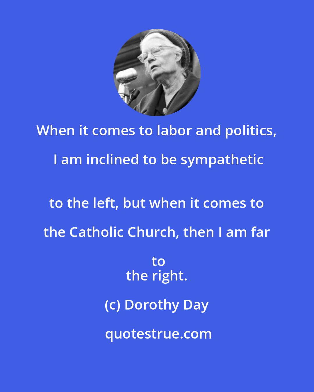 Dorothy Day: When it comes to labor and politics, I am inclined to be sympathetic
 to the left, but when it comes to the Catholic Church, then I am far to
 the right.