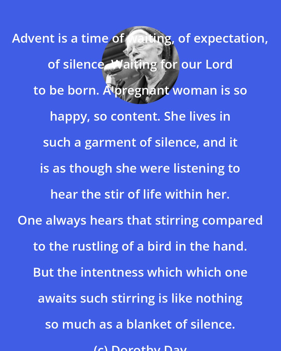 Dorothy Day: Advent is a time of waiting, of expectation, of silence. Waiting for our Lord to be born. A pregnant woman is so happy, so content. She lives in such a garment of silence, and it is as though she were listening to hear the stir of life within her. One always hears that stirring compared to the rustling of a bird in the hand. But the intentness which which one awaits such stirring is like nothing so much as a blanket of silence.