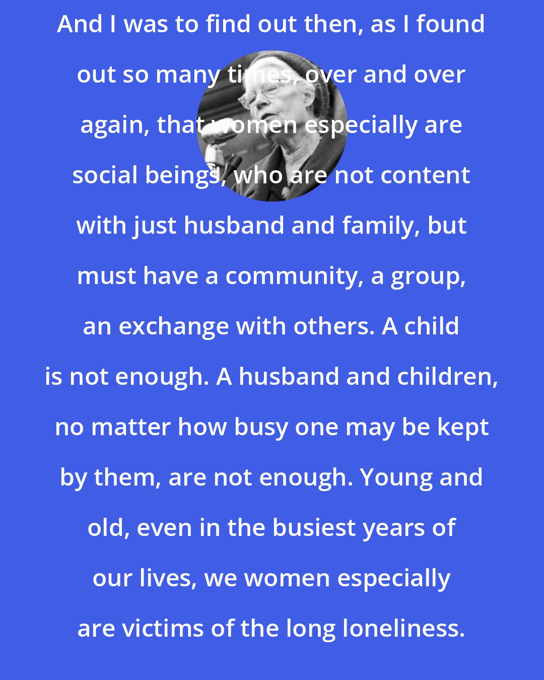 Dorothy Day: And I was to find out then, as I found out so many times, over and over again, that women especially are social beings, who are not content with just husband and family, but must have a community, a group, an exchange with others. A child is not enough. A husband and children, no matter how busy one may be kept by them, are not enough. Young and old, even in the busiest years of our lives, we women especially are victims of the long loneliness.