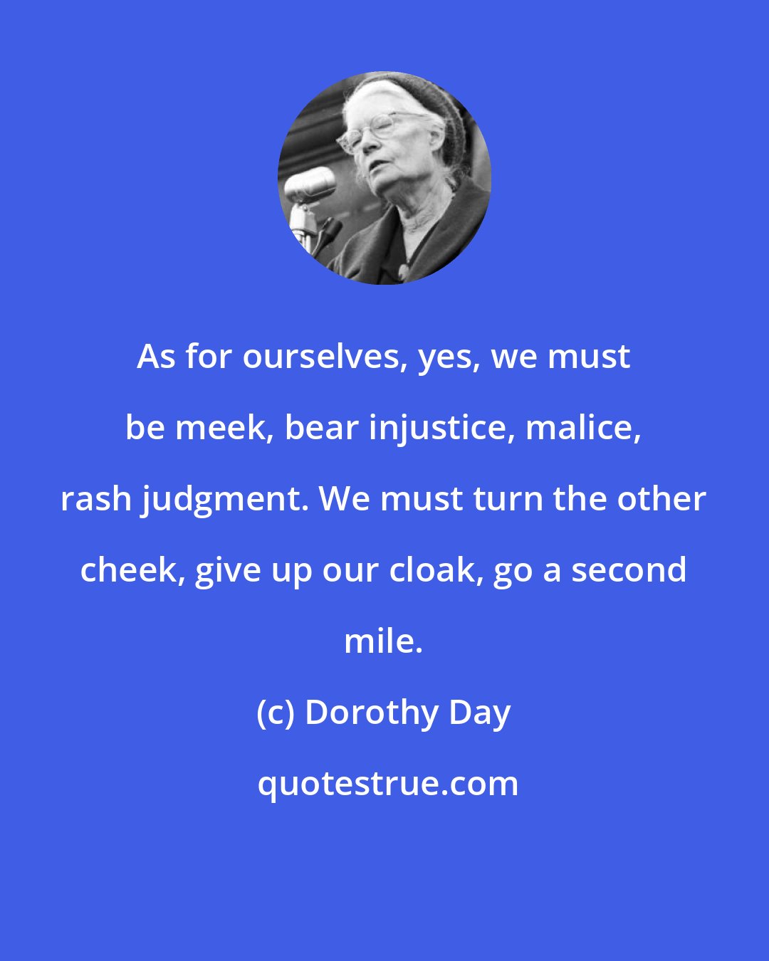 Dorothy Day: As for ourselves, yes, we must be meek, bear injustice, malice, rash judgment. We must turn the other cheek, give up our cloak, go a second mile.