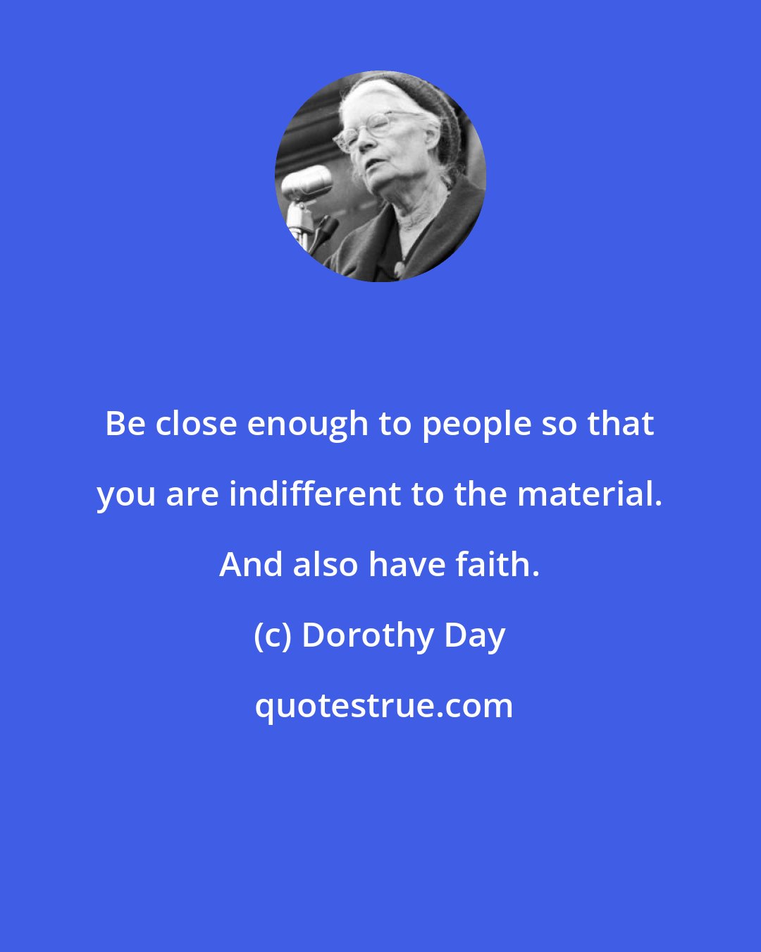 Dorothy Day: Be close enough to people so that you are indifferent to the material. And also have faith.