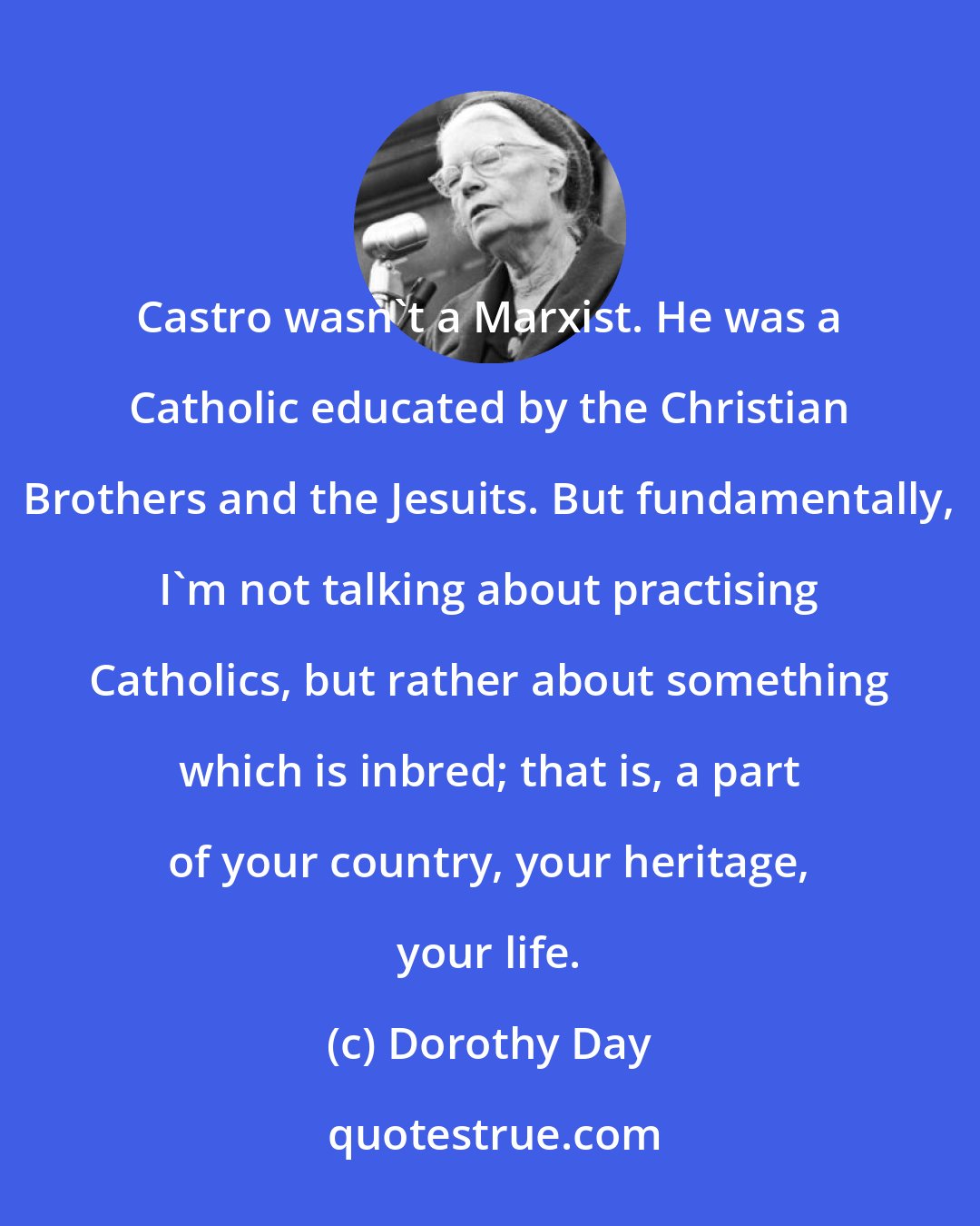 Dorothy Day: Castro wasn't a Marxist. He was a Catholic educated by the Christian Brothers and the Jesuits. But fundamentally, I'm not talking about practising Catholics, but rather about something which is inbred; that is, a part of your country, your heritage, your life.