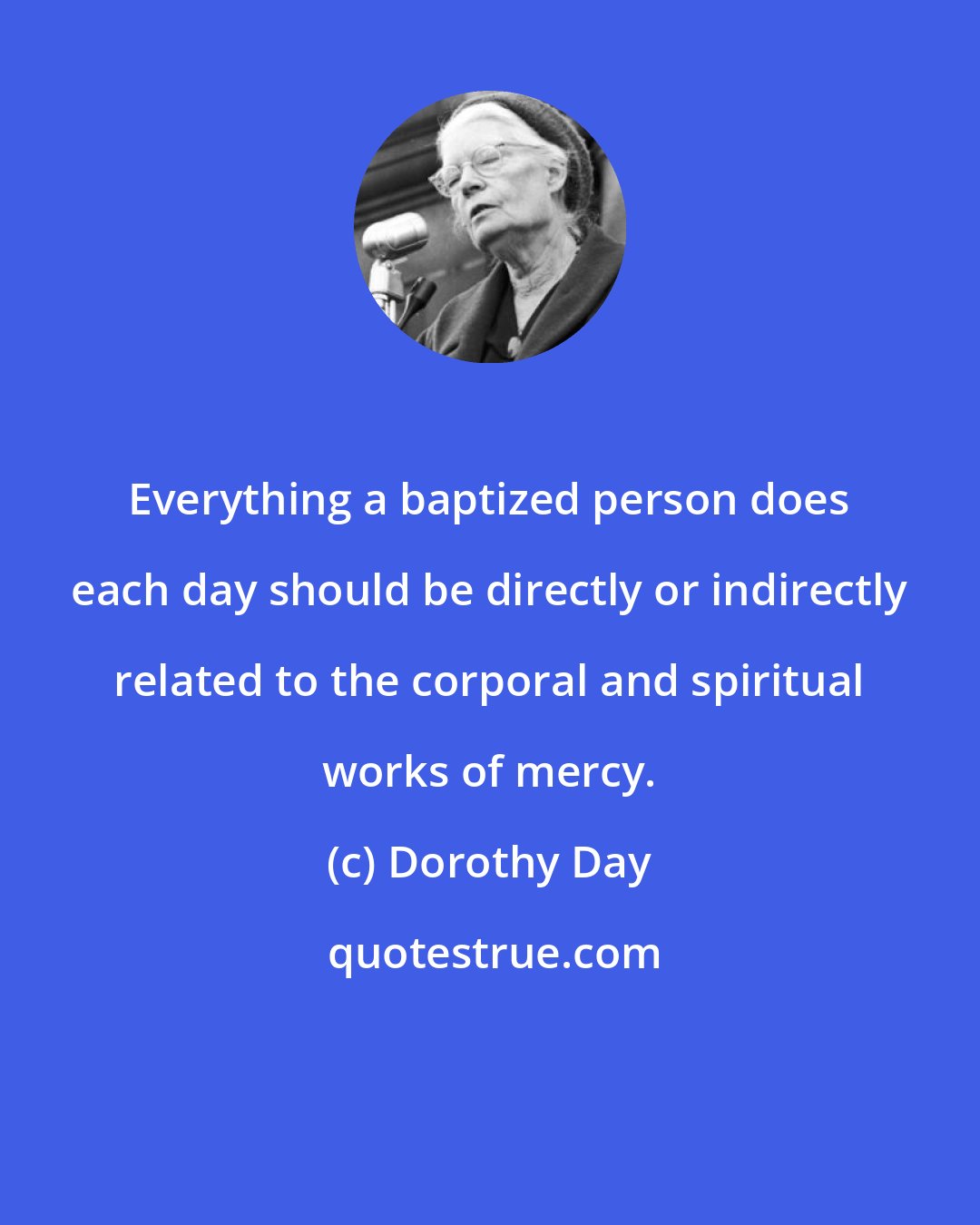 Dorothy Day: Everything a baptized person does each day should be directly or indirectly related to the corporal and spiritual works of mercy.