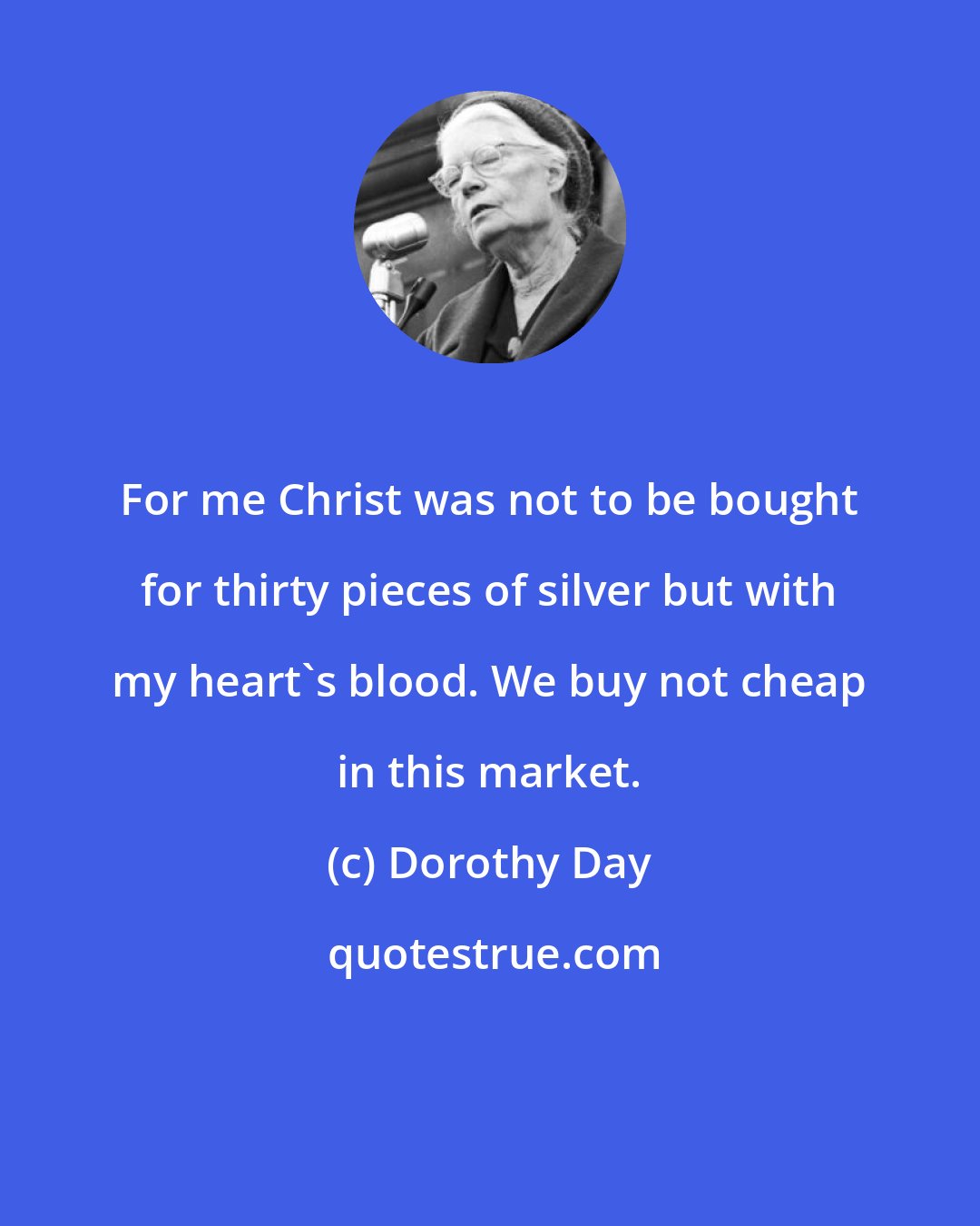 Dorothy Day: For me Christ was not to be bought for thirty pieces of silver but with my heart's blood. We buy not cheap in this market.