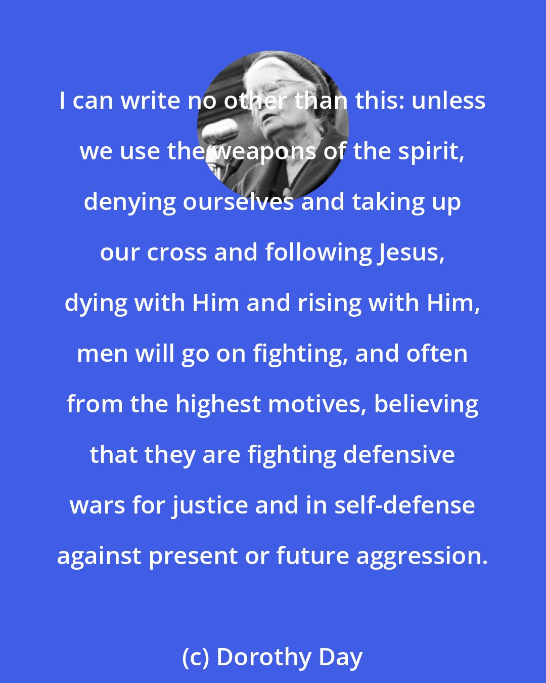 Dorothy Day: I can write no other than this: unless we use the weapons of the spirit, denying ourselves and taking up our cross and following Jesus, dying with Him and rising with Him, men will go on fighting, and often from the highest motives, believing that they are fighting defensive wars for justice and in self-defense against present or future aggression.