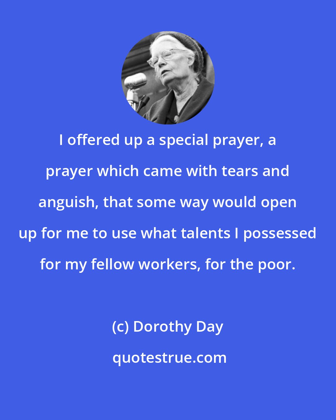 Dorothy Day: I offered up a special prayer, a prayer which came with tears and anguish, that some way would open up for me to use what talents I possessed for my fellow workers, for the poor.