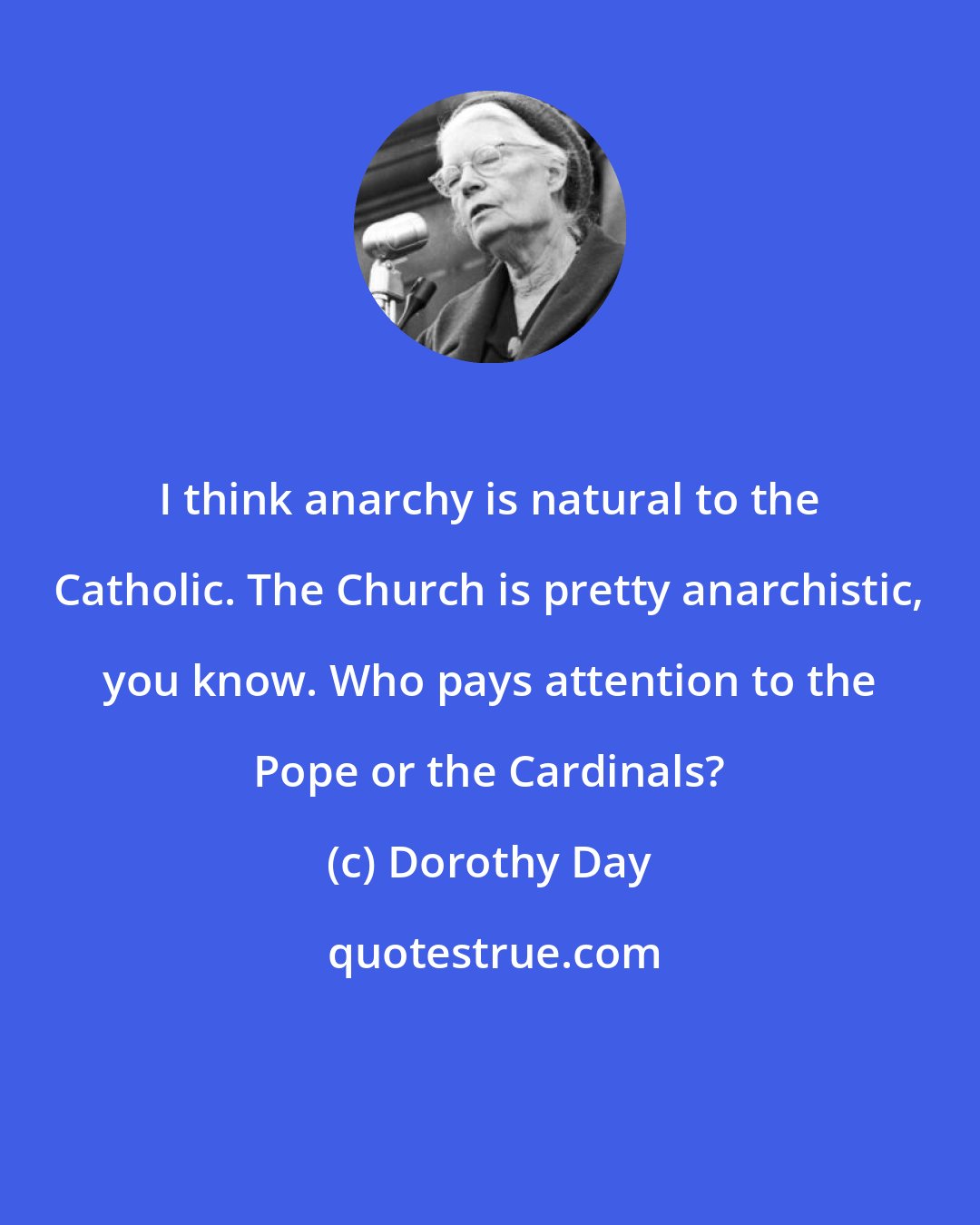 Dorothy Day: I think anarchy is natural to the Catholic. The Church is pretty anarchistic, you know. Who pays attention to the Pope or the Cardinals?