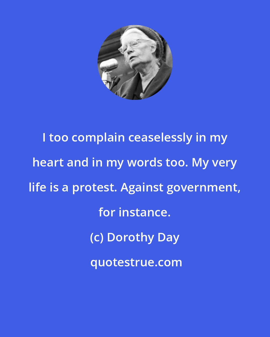 Dorothy Day: I too complain ceaselessly in my heart and in my words too. My very life is a protest. Against government, for instance.