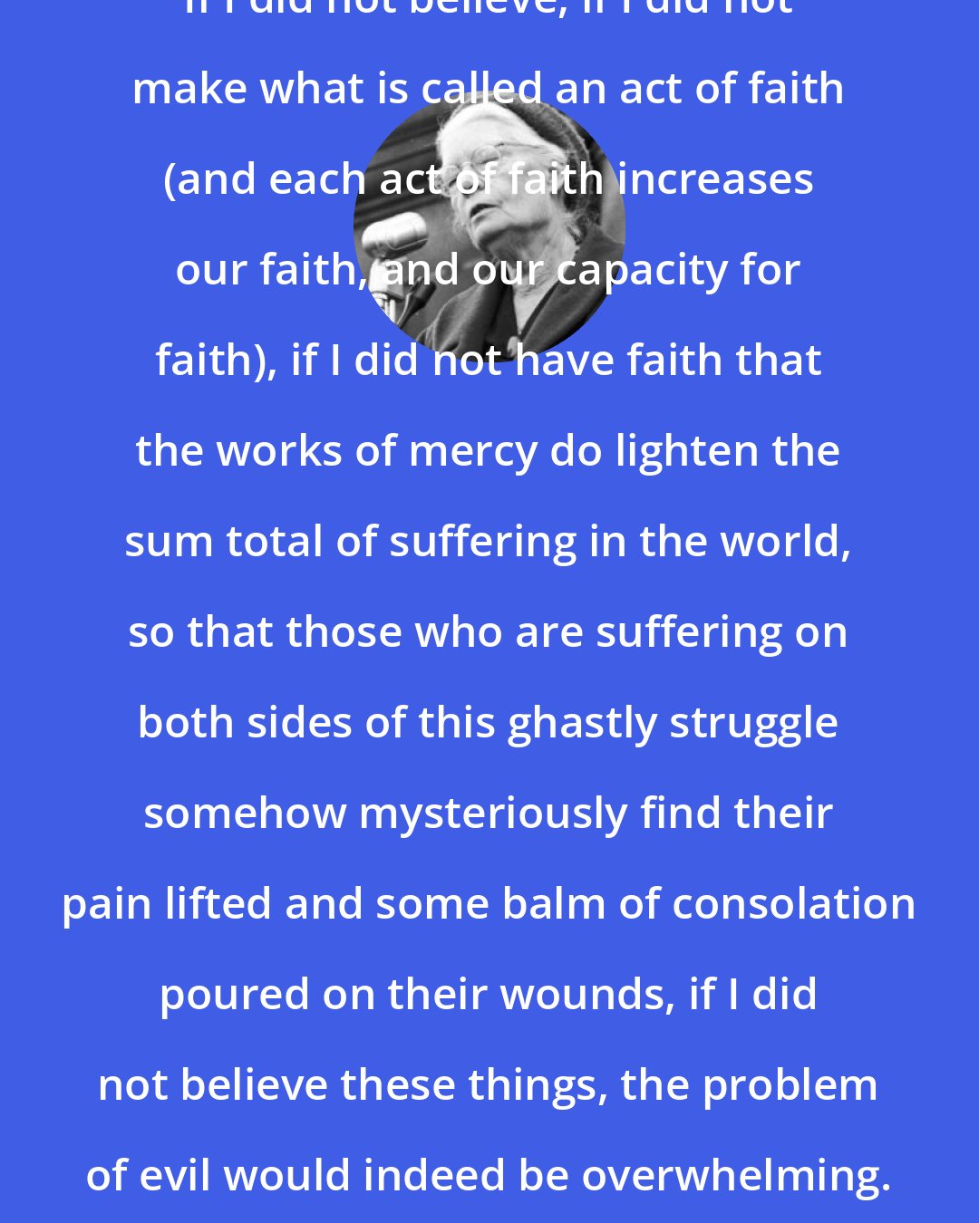 Dorothy Day: If I did not believe, if I did not make what is called an act of faith (and each act of faith increases our faith, and our capacity for faith), if I did not have faith that the works of mercy do lighten the sum total of suffering in the world, so that those who are suffering on both sides of this ghastly struggle somehow mysteriously find their pain lifted and some balm of consolation poured on their wounds, if I did not believe these things, the problem of evil would indeed be overwhelming.