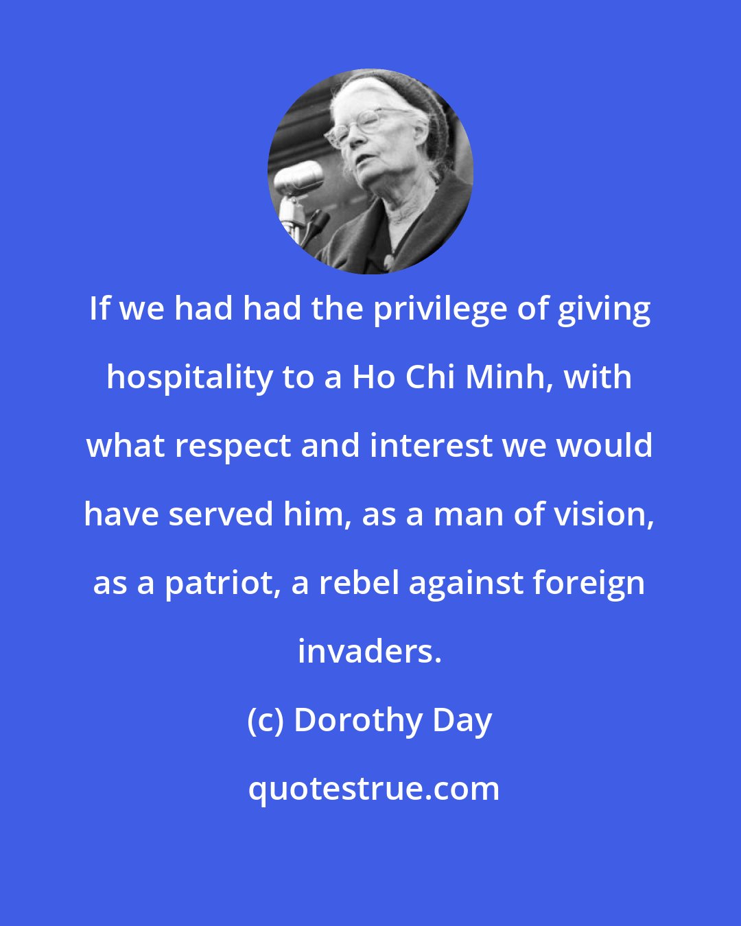 Dorothy Day: If we had had the privilege of giving hospitality to a Ho Chi Minh, with what respect and interest we would have served him, as a man of vision, as a patriot, a rebel against foreign invaders.