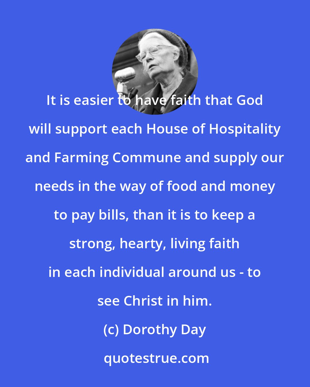 Dorothy Day: It is easier to have faith that God will support each House of Hospitality and Farming Commune and supply our needs in the way of food and money to pay bills, than it is to keep a strong, hearty, living faith in each individual around us - to see Christ in him.