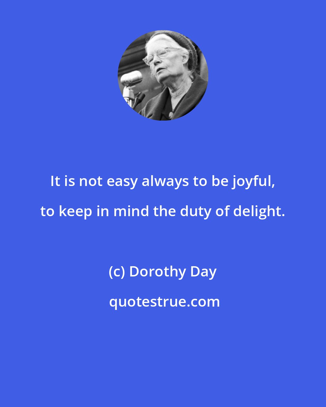 Dorothy Day: It is not easy always to be joyful, to keep in mind the duty of delight.