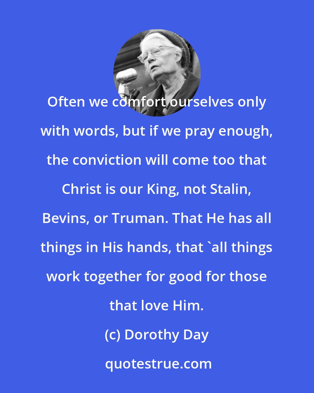 Dorothy Day: Often we comfort ourselves only with words, but if we pray enough, the conviction will come too that Christ is our King, not Stalin, Bevins, or Truman. That He has all things in His hands, that 'all things work together for good for those that love Him.