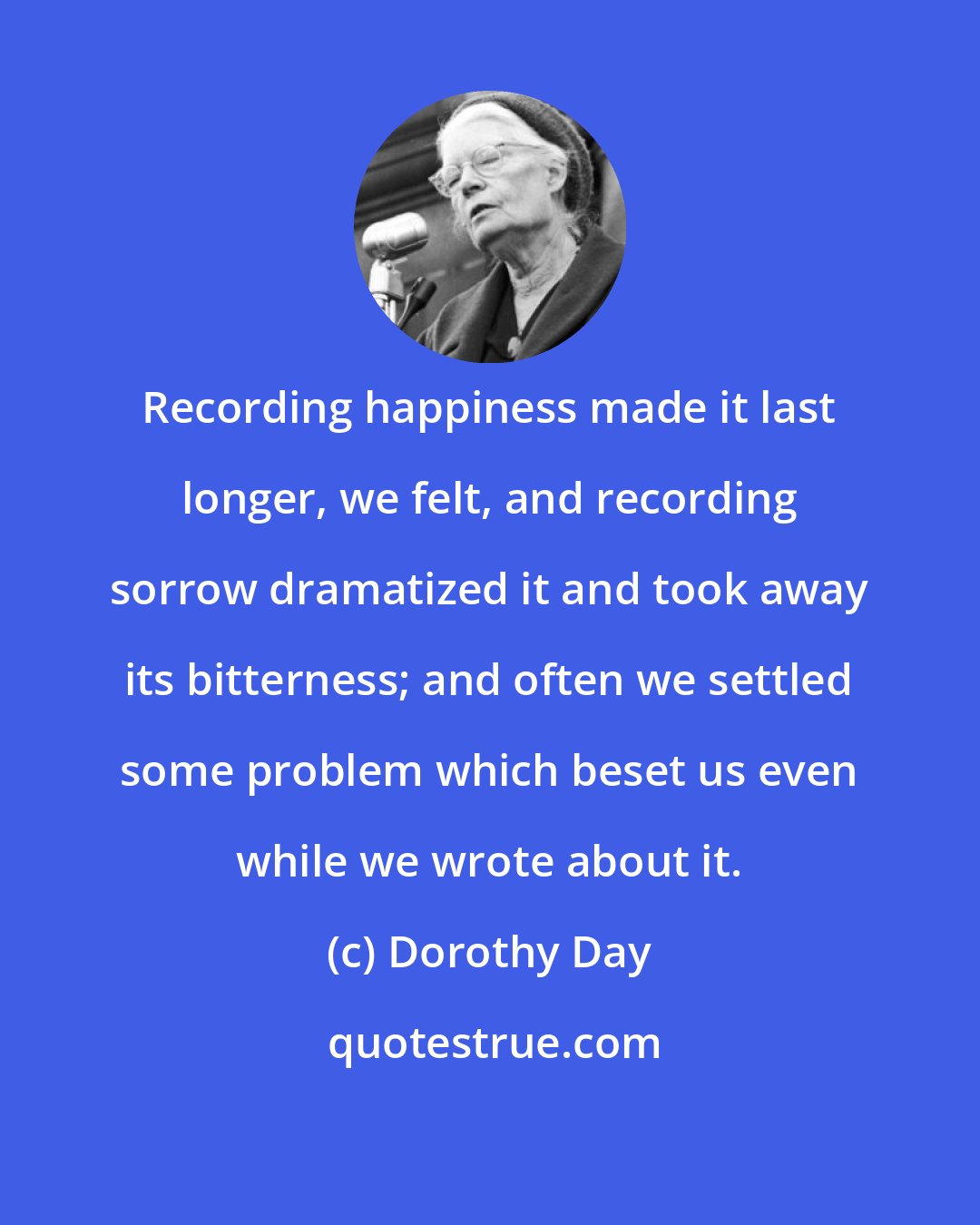 Dorothy Day: Recording happiness made it last longer, we felt, and recording sorrow dramatized it and took away its bitterness; and often we settled some problem which beset us even while we wrote about it.