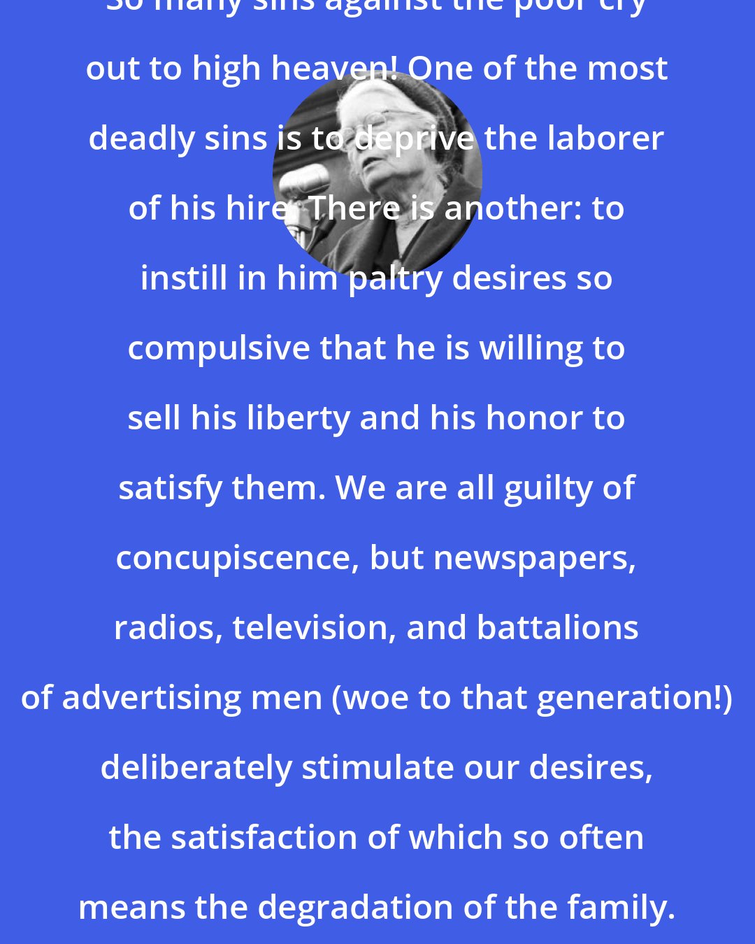 Dorothy Day: So many sins against the poor cry out to high heaven! One of the most deadly sins is to deprive the laborer of his hire. There is another: to instill in him paltry desires so compulsive that he is willing to sell his liberty and his honor to satisfy them. We are all guilty of concupiscence, but newspapers, radios, television, and battalions of advertising men (woe to that generation!) deliberately stimulate our desires, the satisfaction of which so often means the degradation of the family.