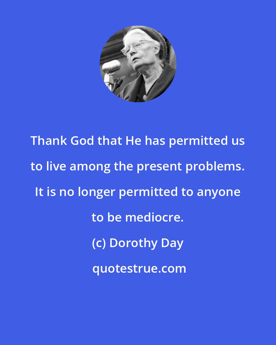 Dorothy Day: Thank God that He has permitted us to live among the present problems. It is no longer permitted to anyone to be mediocre.