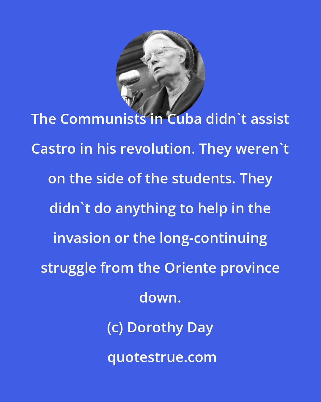 Dorothy Day: The Communists in Cuba didn't assist Castro in his revolution. They weren't on the side of the students. They didn't do anything to help in the invasion or the long-continuing struggle from the Oriente province down.