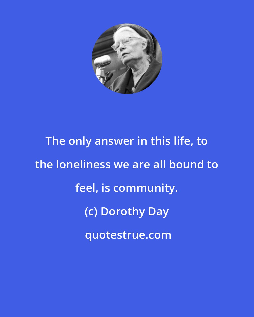 Dorothy Day: The only answer in this life, to the loneliness we are all bound to feel, is community.