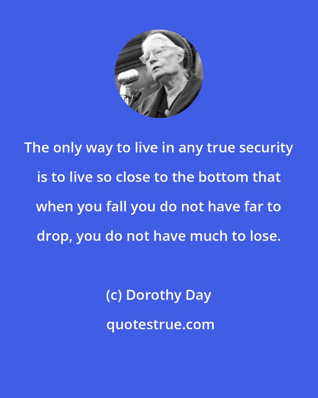 Dorothy Day: The only way to live in any true security is to live so close to the bottom that when you fall you do not have far to drop, you do not have much to lose.