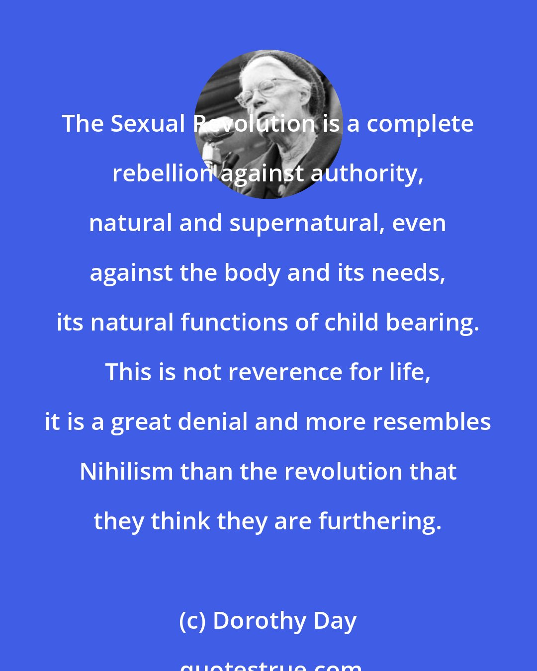 Dorothy Day: The Sexual Revolution is a complete rebellion against authority, natural and supernatural, even against the body and its needs, its natural functions of child bearing. This is not reverence for life, it is a great denial and more resembles Nihilism than the revolution that they think they are furthering.