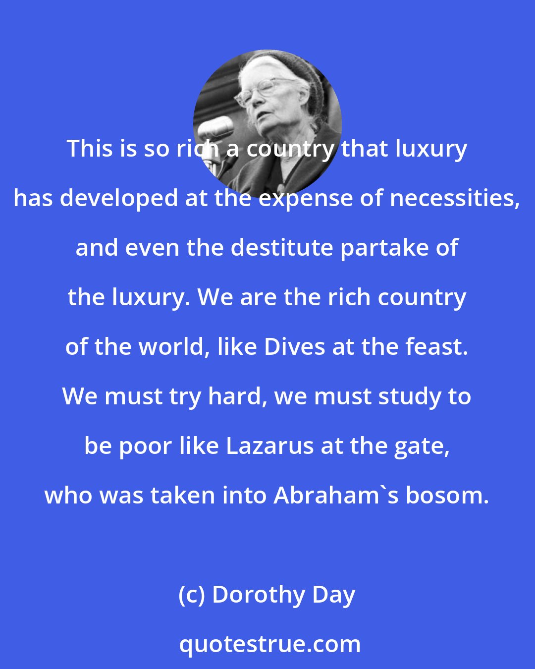 Dorothy Day: This is so rich a country that luxury has developed at the expense of necessities, and even the destitute partake of the luxury. We are the rich country of the world, like Dives at the feast. We must try hard, we must study to be poor like Lazarus at the gate, who was taken into Abraham's bosom.