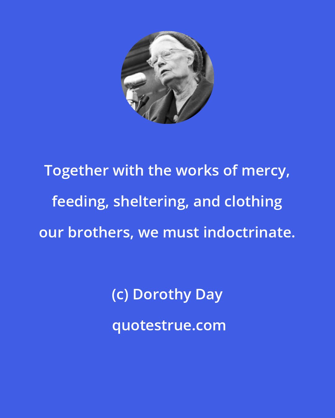 Dorothy Day: Together with the works of mercy, feeding, sheltering, and clothing our brothers, we must indoctrinate.