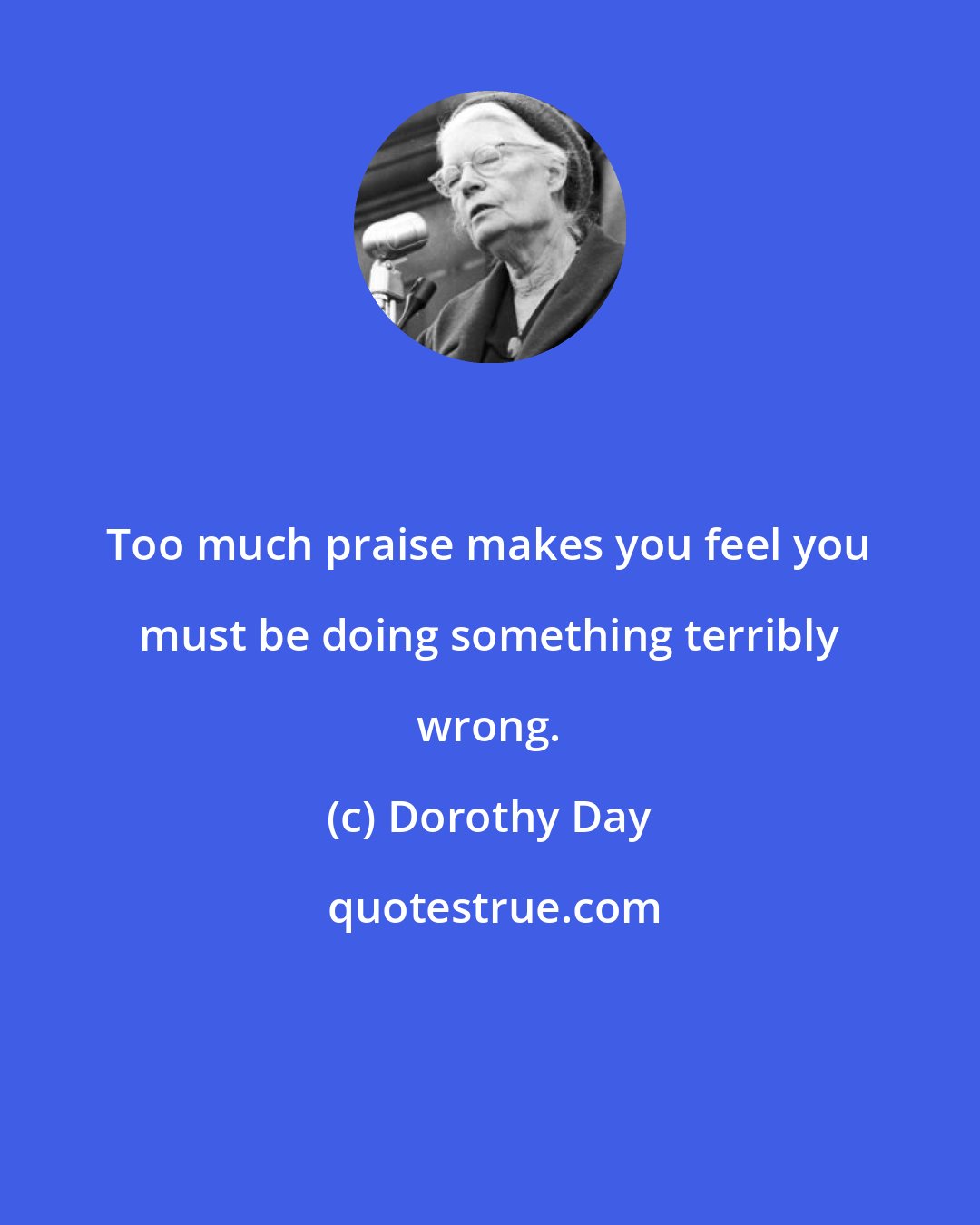 Dorothy Day: Too much praise makes you feel you must be doing something terribly wrong.