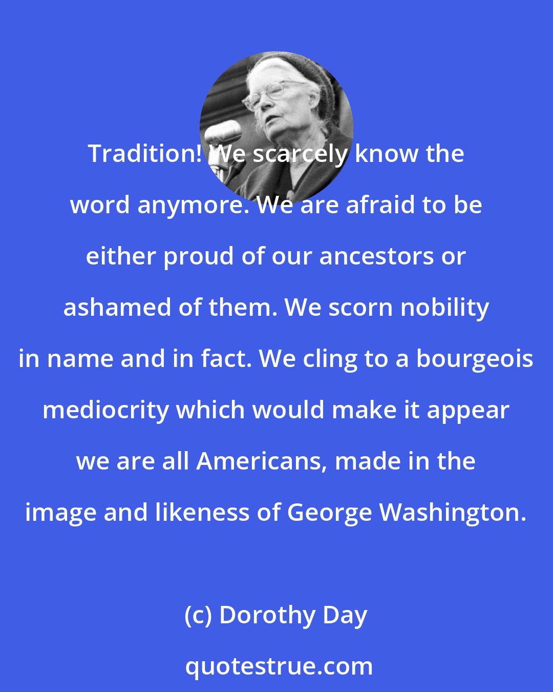 Dorothy Day: Tradition! We scarcely know the word anymore. We are afraid to be either proud of our ancestors or ashamed of them. We scorn nobility in name and in fact. We cling to a bourgeois mediocrity which would make it appear we are all Americans, made in the image and likeness of George Washington.