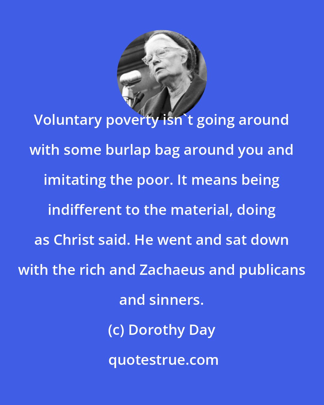 Dorothy Day: Voluntary poverty isn't going around with some burlap bag around you and imitating the poor. It means being indifferent to the material, doing as Christ said. He went and sat down with the rich and Zachaeus and publicans and sinners.