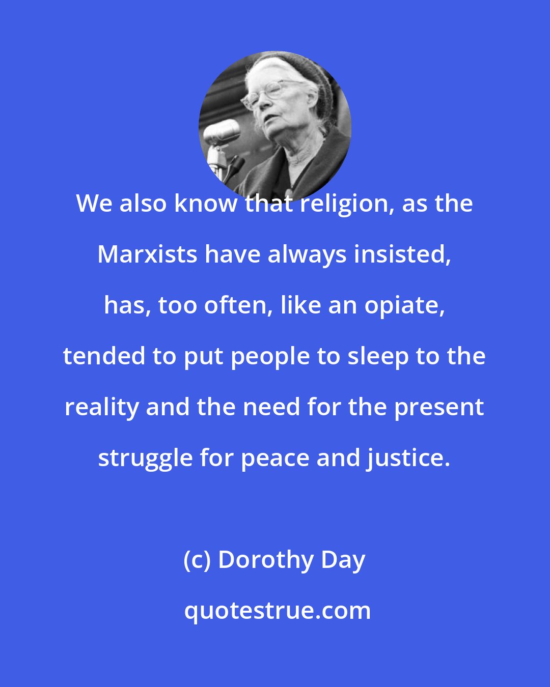 Dorothy Day: We also know that religion, as the Marxists have always insisted, has, too often, like an opiate, tended to put people to sleep to the reality and the need for the present struggle for peace and justice.