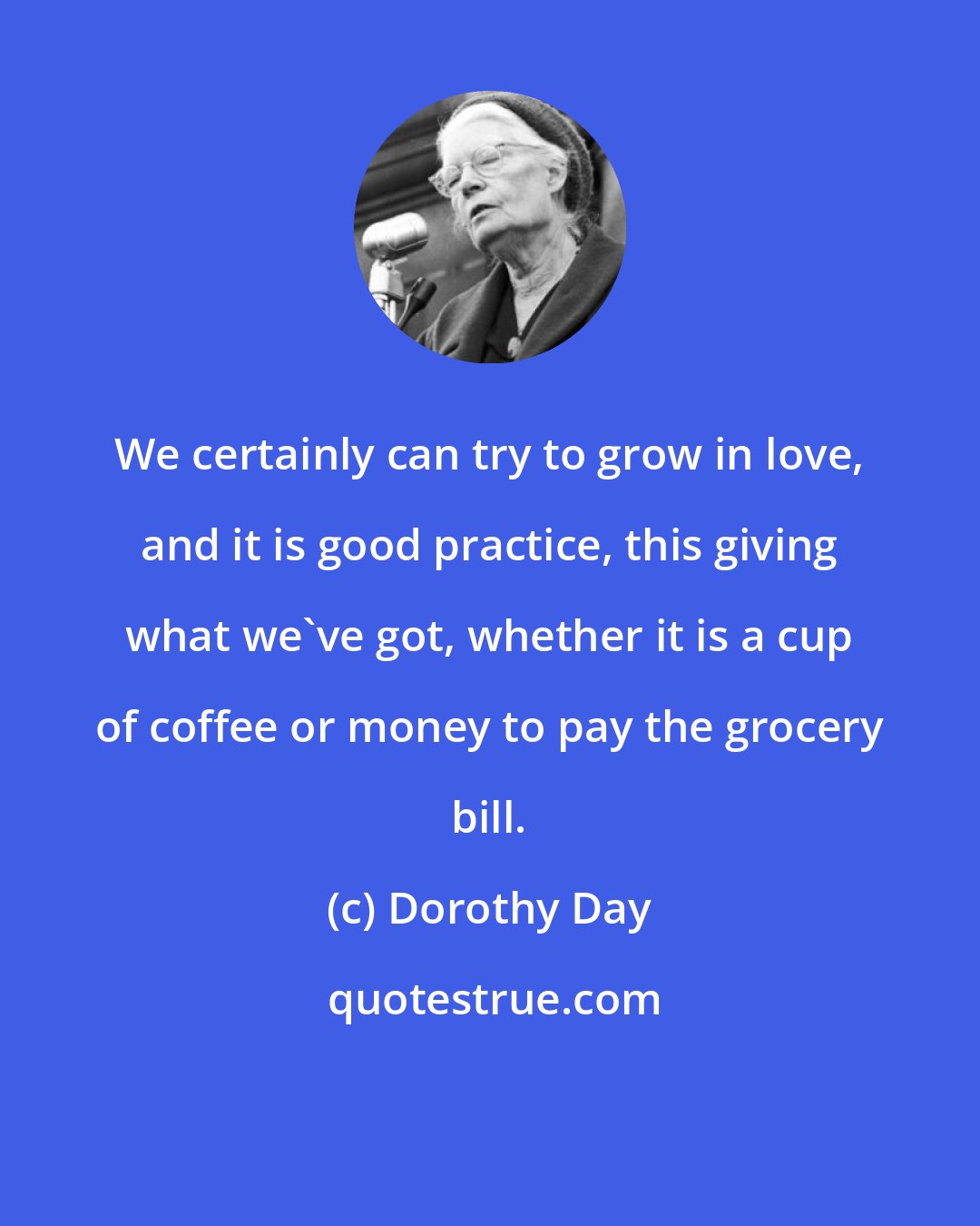 Dorothy Day: We certainly can try to grow in love, and it is good practice, this giving what we've got, whether it is a cup of coffee or money to pay the grocery bill.