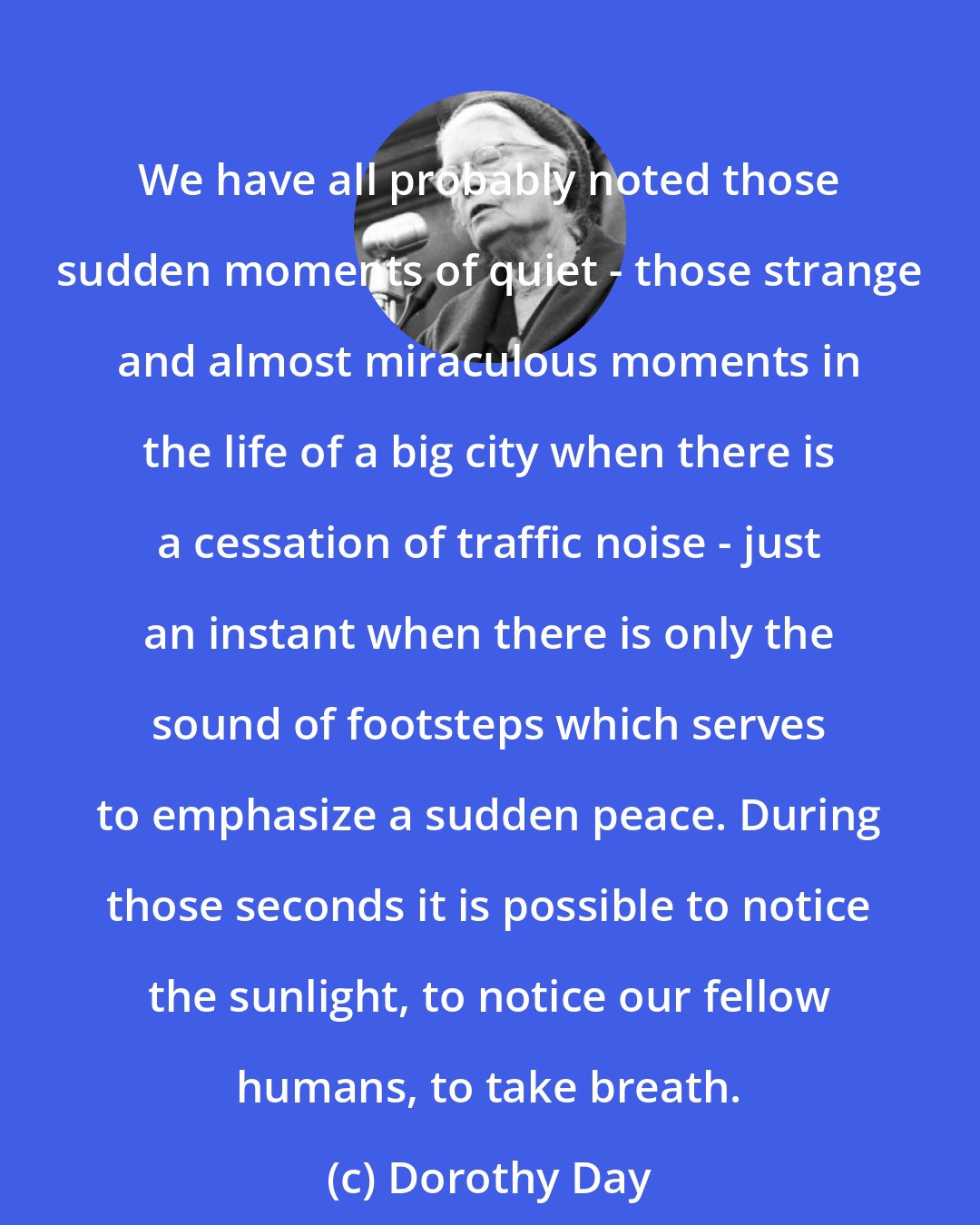 Dorothy Day: We have all probably noted those sudden moments of quiet - those strange and almost miraculous moments in the life of a big city when there is a cessation of traffic noise - just an instant when there is only the sound of footsteps which serves to emphasize a sudden peace. During those seconds it is possible to notice the sunlight, to notice our fellow humans, to take breath.