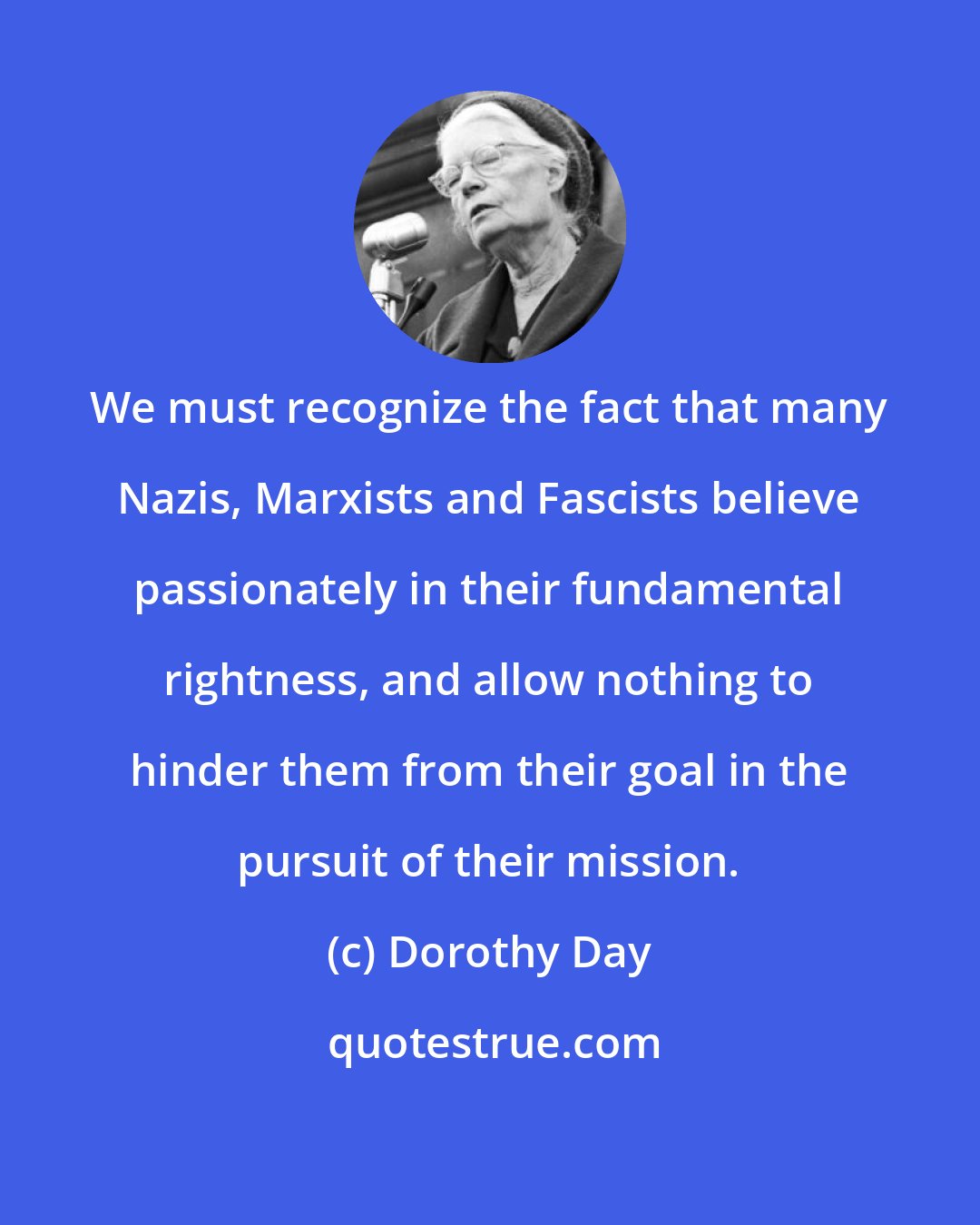 Dorothy Day: We must recognize the fact that many Nazis, Marxists and Fascists believe passionately in their fundamental rightness, and allow nothing to hinder them from their goal in the pursuit of their mission.