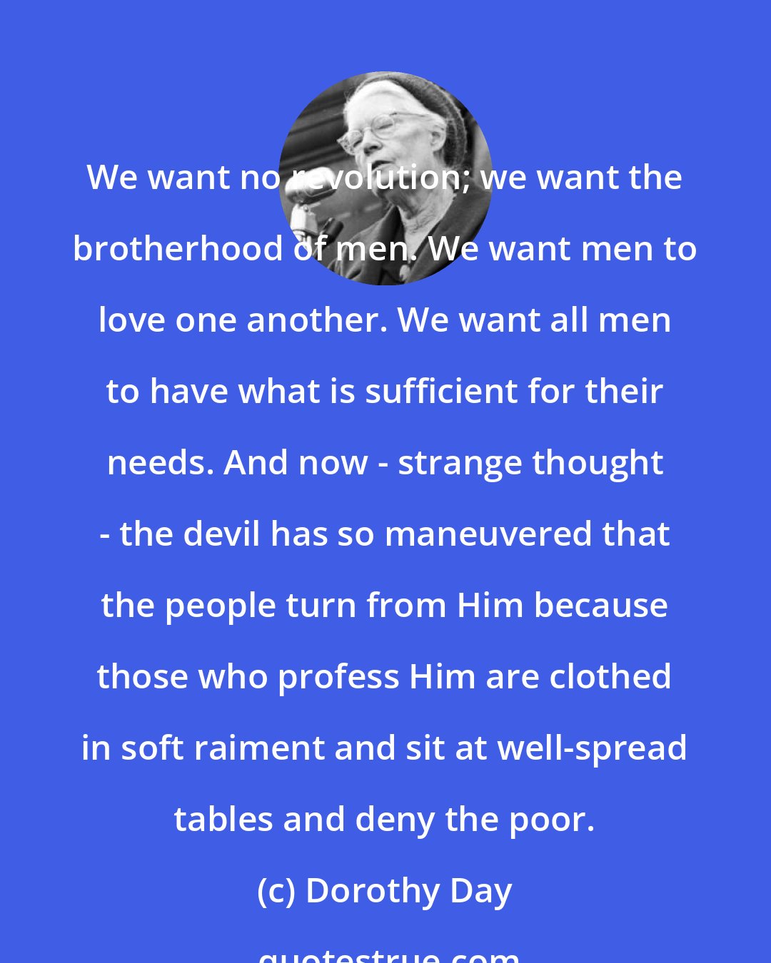 Dorothy Day: We want no revolution; we want the brotherhood of men. We want men to love one another. We want all men to have what is sufficient for their needs. And now - strange thought - the devil has so maneuvered that the people turn from Him because those who profess Him are clothed in soft raiment and sit at well-spread tables and deny the poor.