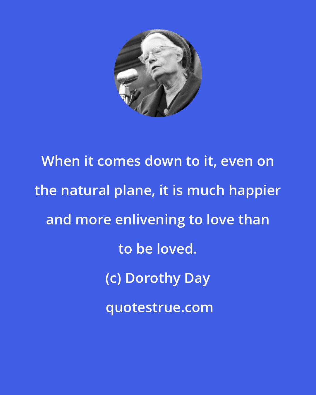 Dorothy Day: When it comes down to it, even on the natural plane, it is much happier and more enlivening to love than to be loved.