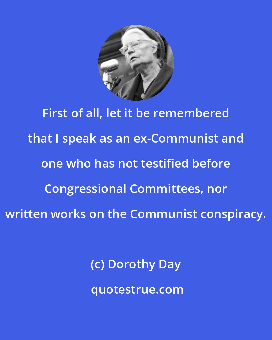 Dorothy Day: First of all, let it be remembered that I speak as an ex-Communist and one who has not testified before Congressional Committees, nor written works on the Communist conspiracy.