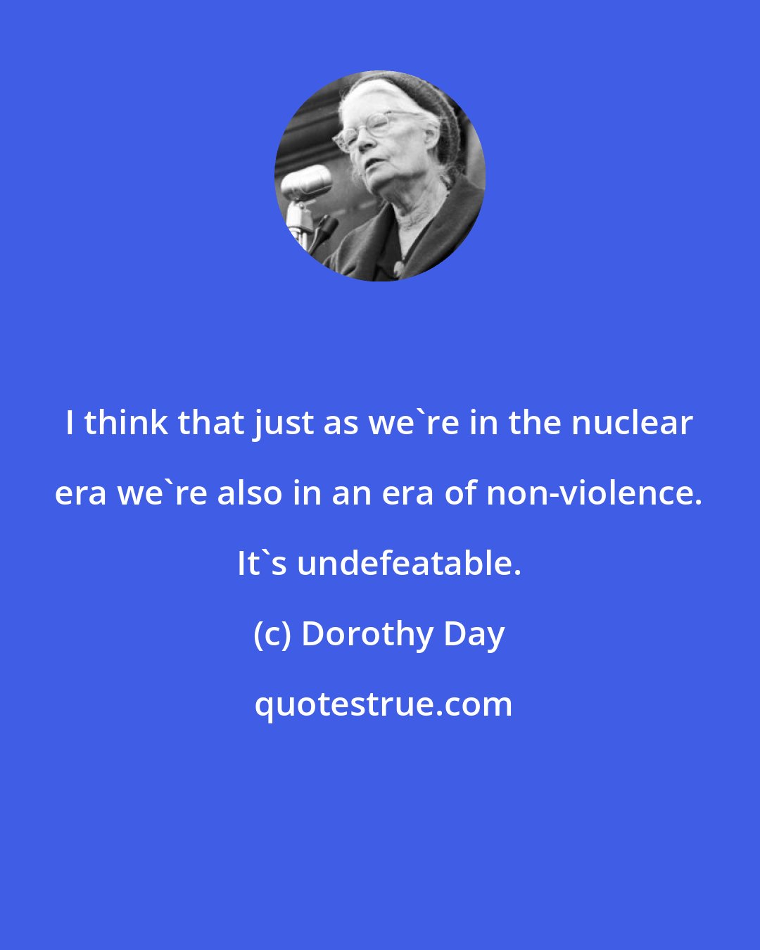 Dorothy Day: I think that just as we're in the nuclear era we're also in an era of non-violence. It's undefeatable.