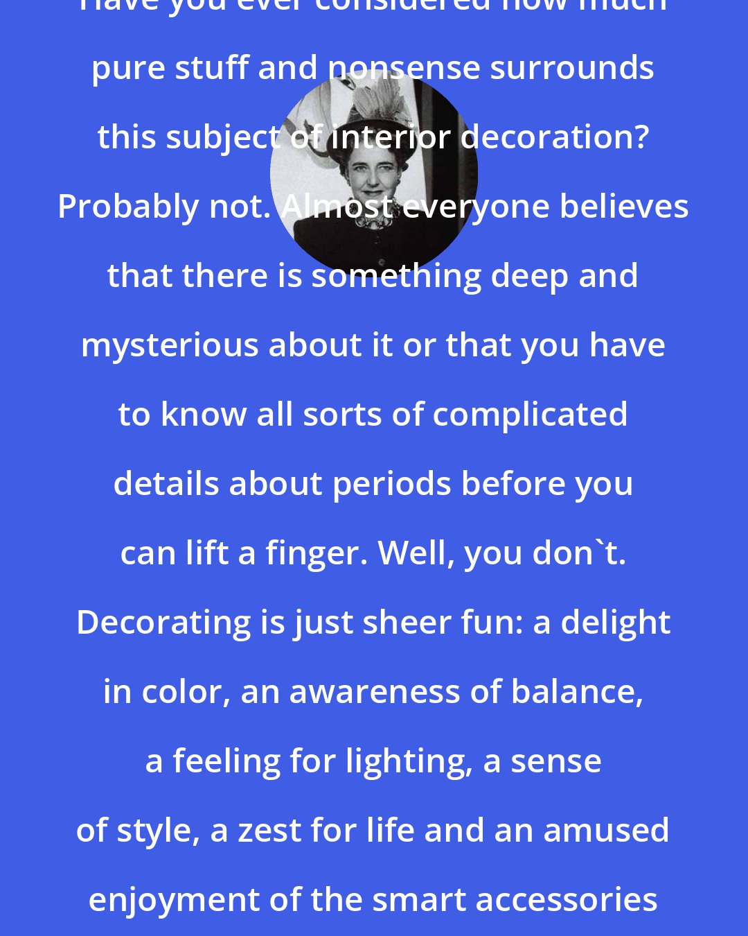 Dorothy Draper: Have you ever considered how much pure stuff and nonsense surrounds this subject of interior decoration? Probably not. Almost everyone believes that there is something deep and mysterious about it or that you have to know all sorts of complicated details about periods before you can lift a finger. Well, you don't. Decorating is just sheer fun: a delight in color, an awareness of balance, a feeling for lighting, a sense of style, a zest for life and an amused enjoyment of the smart accessories of the moment.