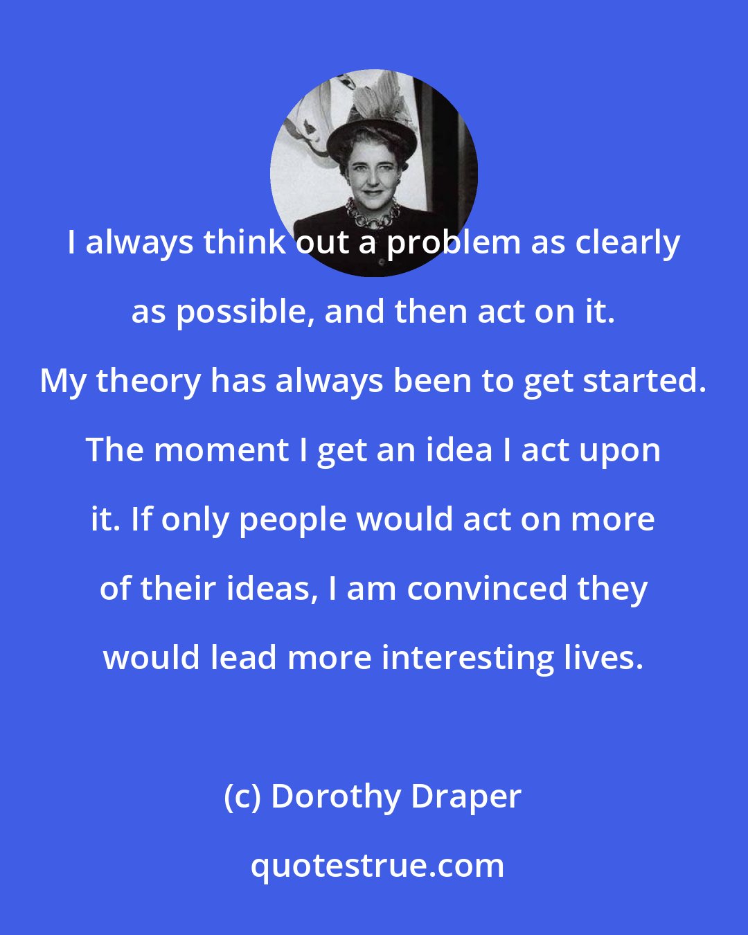 Dorothy Draper: I always think out a problem as clearly as possible, and then act on it. My theory has always been to get started. The moment I get an idea I act upon it. If only people would act on more of their ideas, I am convinced they would lead more interesting lives.