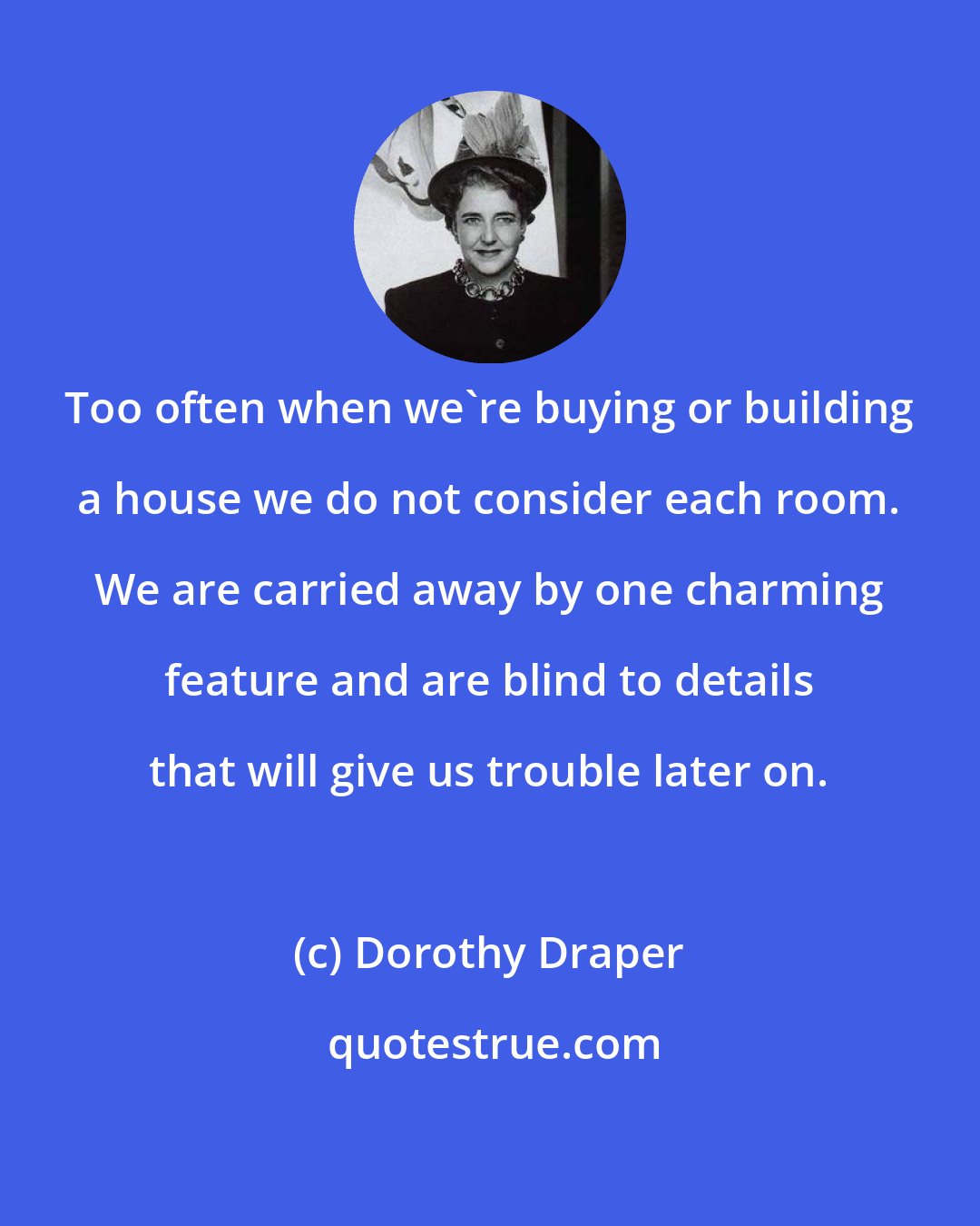 Dorothy Draper: Too often when we're buying or building a house we do not consider each room. We are carried away by one charming feature and are blind to details that will give us trouble later on.