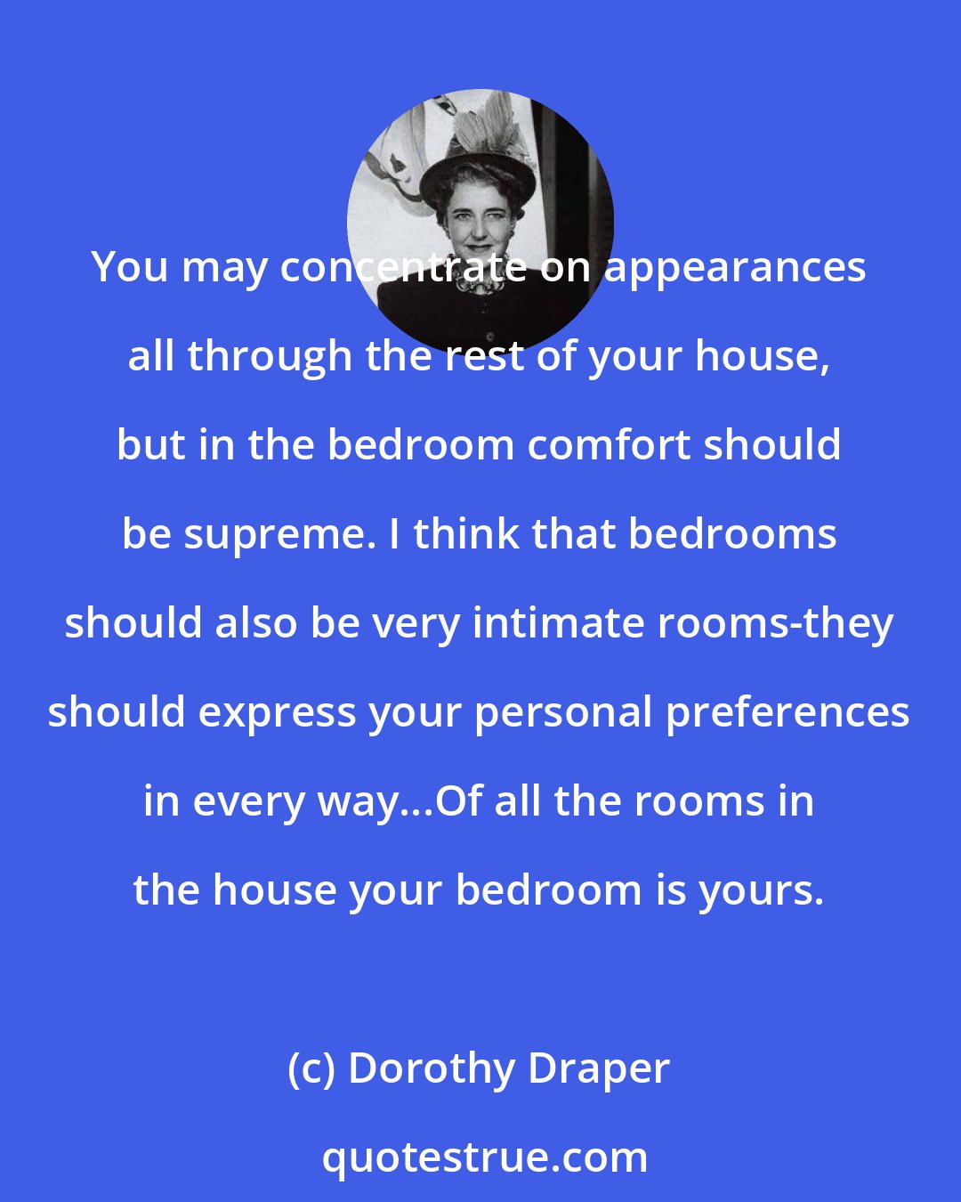 Dorothy Draper: You may concentrate on appearances all through the rest of your house, but in the bedroom comfort should be supreme. I think that bedrooms should also be very intimate rooms-they should express your personal preferences in every way...Of all the rooms in the house your bedroom is yours.