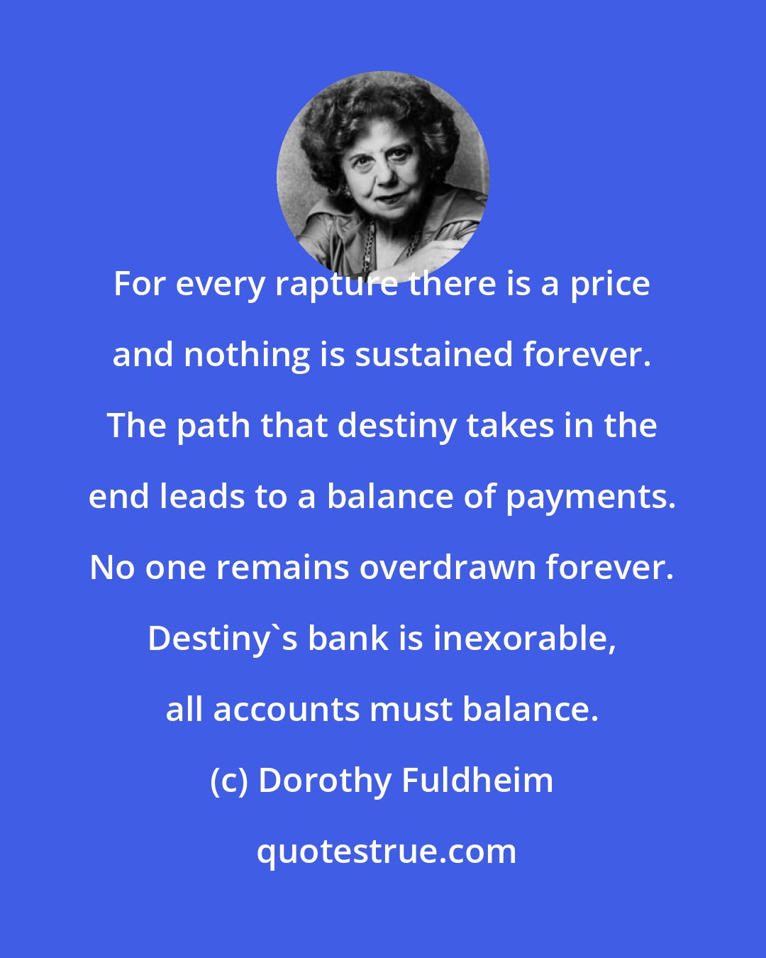 Dorothy Fuldheim: For every rapture there is a price and nothing is sustained forever. The path that destiny takes in the end leads to a balance of payments. No one remains overdrawn forever. Destiny's bank is inexorable, all accounts must balance.