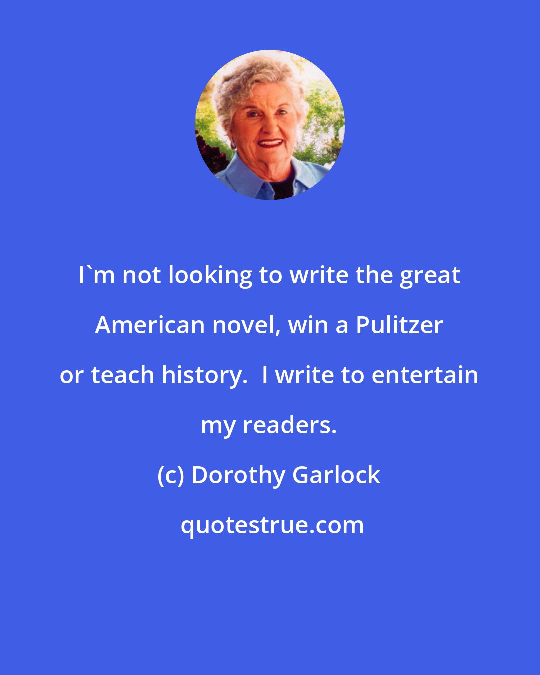 Dorothy Garlock: I'm not looking to write the great American novel, win a Pulitzer or teach history.  I write to entertain my readers.