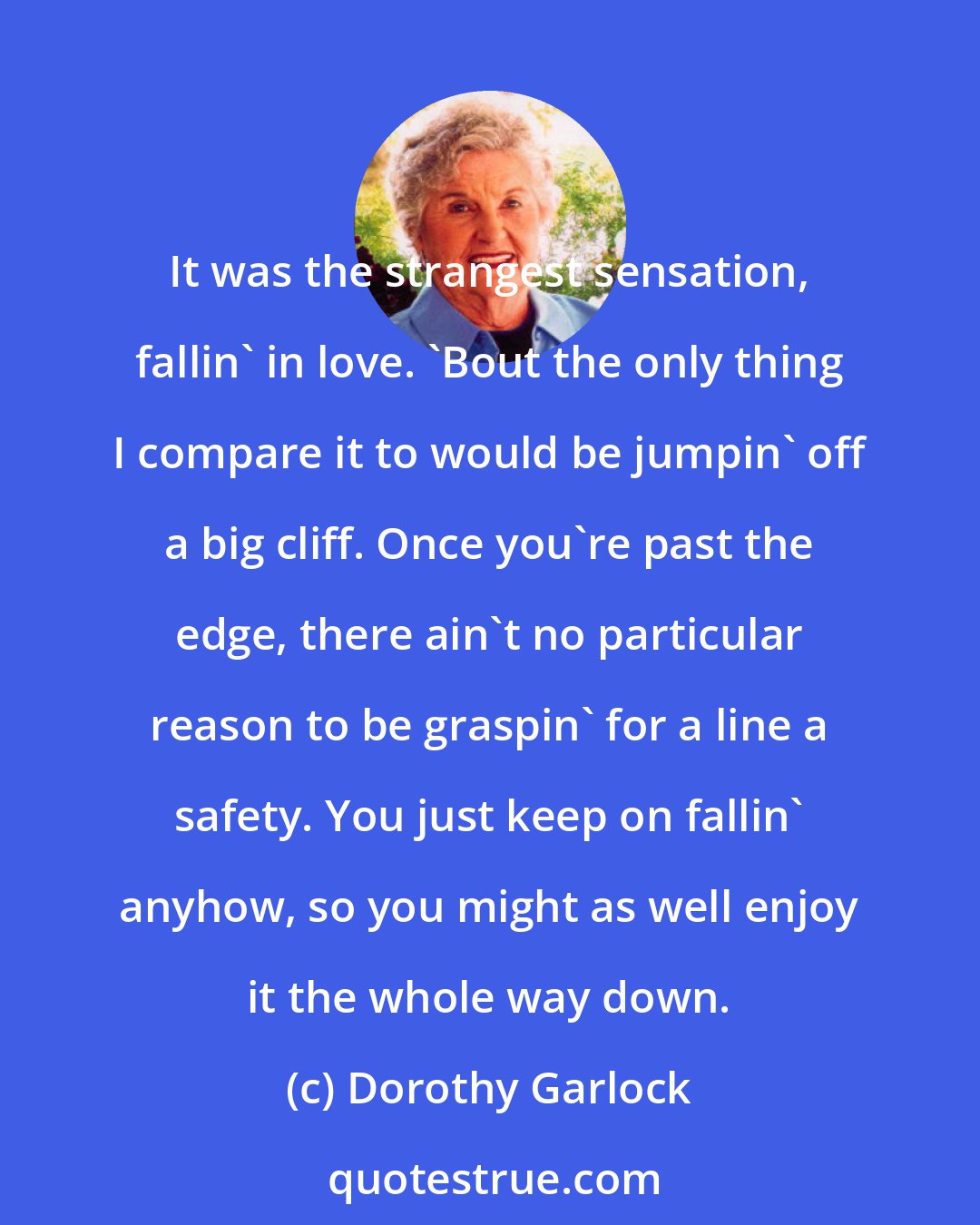 Dorothy Garlock: It was the strangest sensation, fallin' in love. 'Bout the only thing I compare it to would be jumpin' off a big cliff. Once you're past the edge, there ain't no particular reason to be graspin' for a line a safety. You just keep on fallin' anyhow, so you might as well enjoy it the whole way down.