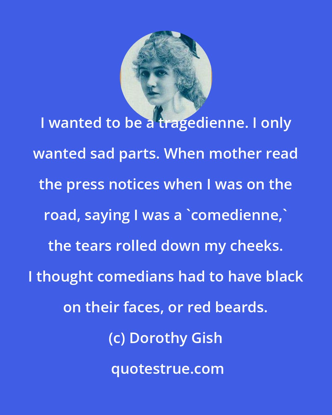 Dorothy Gish: I wanted to be a tragedienne. I only wanted sad parts. When mother read the press notices when I was on the road, saying I was a 'comedienne,' the tears rolled down my cheeks. I thought comedians had to have black on their faces, or red beards.