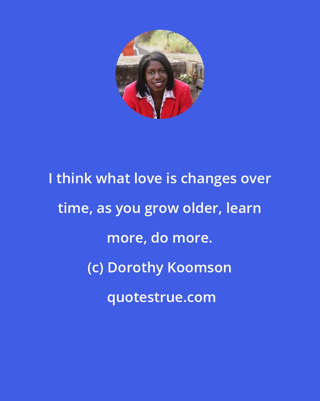 Dorothy Koomson: I think what love is changes over time, as you grow older, learn more, do more.