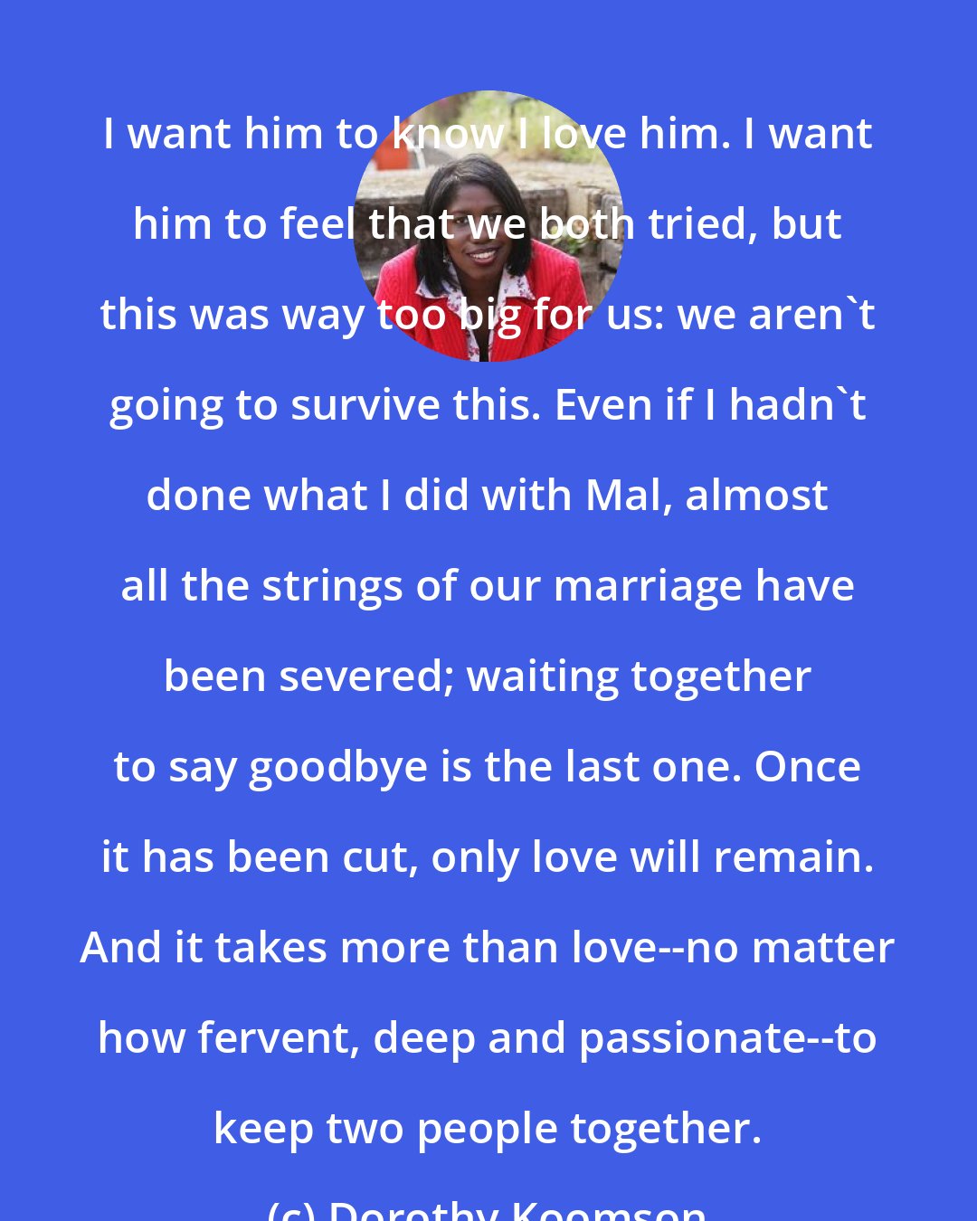 Dorothy Koomson: I want him to know I love him. I want him to feel that we both tried, but this was way too big for us: we aren't going to survive this. Even if I hadn't done what I did with Mal, almost all the strings of our marriage have been severed; waiting together to say goodbye is the last one. Once it has been cut, only love will remain. And it takes more than love--no matter how fervent, deep and passionate--to keep two people together.
