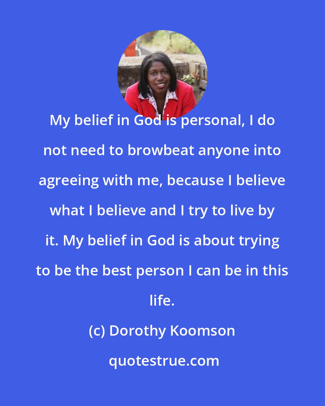 Dorothy Koomson: My belief in God is personal, I do not need to browbeat anyone into agreeing with me, because I believe what I believe and I try to live by it. My belief in God is about trying to be the best person I can be in this life.